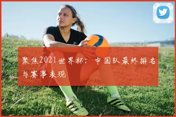 聚焦2021世界杯：中国队最终排名与赛事表现