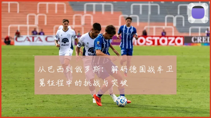 从巴西到俄罗斯：解码德国战车卫冕征程中的挑战与突破