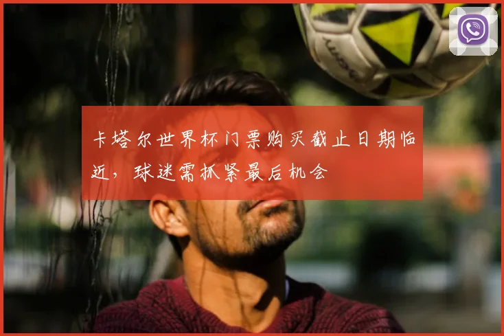 卡塔尔世界杯门票购买截止日期临近，球迷需抓紧最后机会