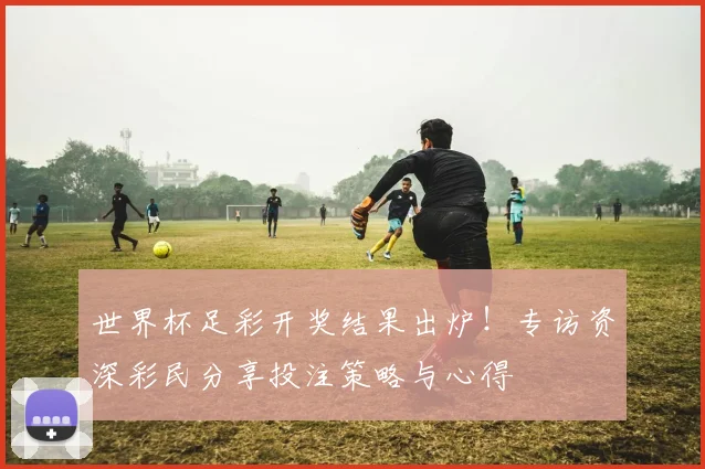 世界杯足彩开奖结果出炉！专访资深彩民分享投注策略与心得