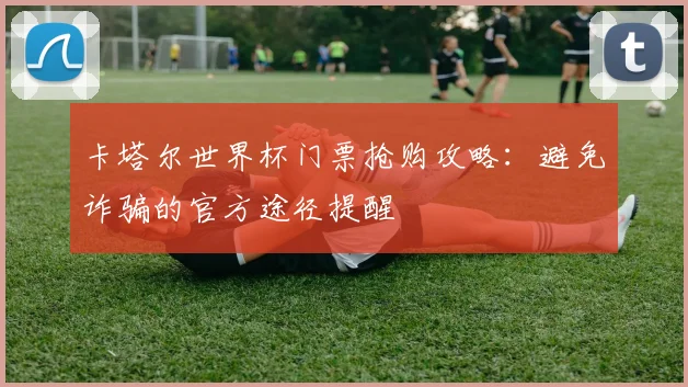 卡塔尔世界杯门票抢购攻略：避免诈骗的官方途径提醒