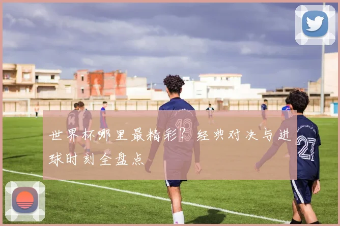 世界杯哪里最精彩？经典对决与进球时刻全盘点