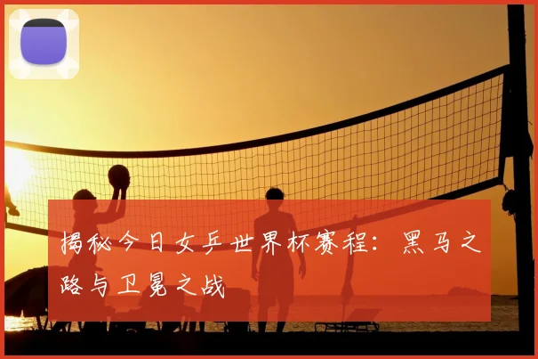 揭秘今日女乒世界杯赛程：黑马之路与卫冕之战