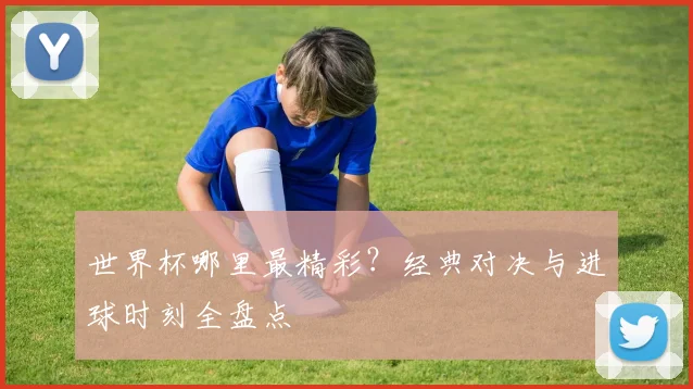 世界杯哪里最精彩?经典对决与进球时刻全盘点