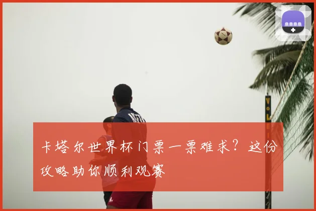 卡塔尔世界杯门票一票难求？这份攻略助你顺利观赛