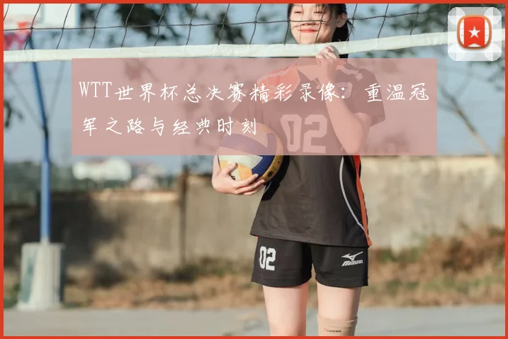 WTT世界杯总决赛精彩录像:重温冠军之路与经典时刻
