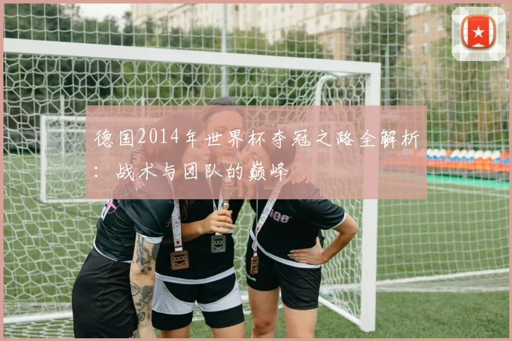 德国2014年世界杯夺冠之路全解析:战术与团队的巅峰