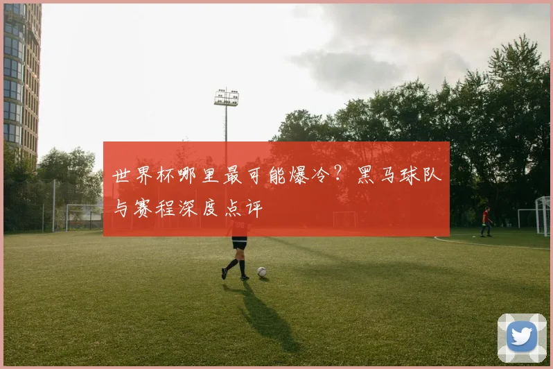 世界杯哪里最可能爆冷?黑马球队与赛程深度点评