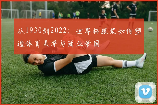 从1930到2022:世界杯服装如何塑造体育美学与商业帝国